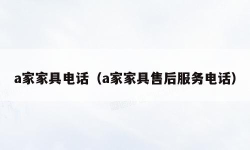 a家家具电话（a家家具售后服务电话）