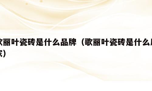 歌丽叶瓷砖是什么品牌（歌丽叶瓷砖是什么厂家）