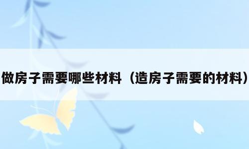 做房子需要哪些材料（造房子需要的材料）