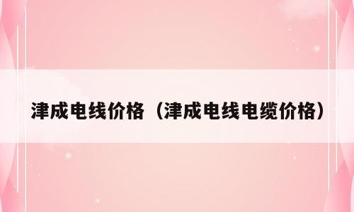 津成电线价格（津成电线电缆价格）