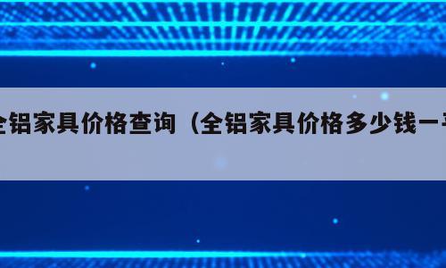 全铝家具价格查询（全铝家具价格多少钱一平）