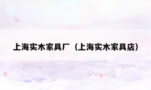 上海实木家具厂（上海实木家具店）