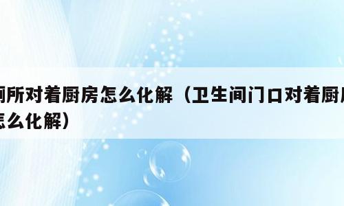 厕所对着厨房怎么化解（卫生间门口对着厨房怎么化解）