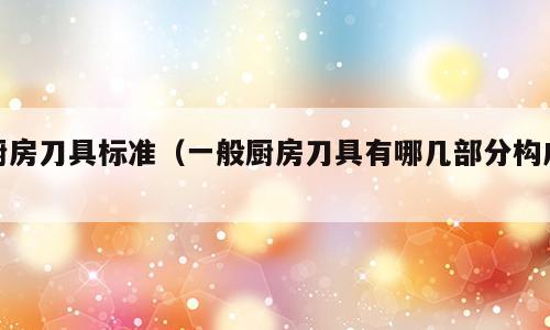厨房刀具标准（一般厨房刀具有哪几部分构成）