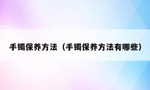 手镯保养方法（手镯保养方法有哪些）