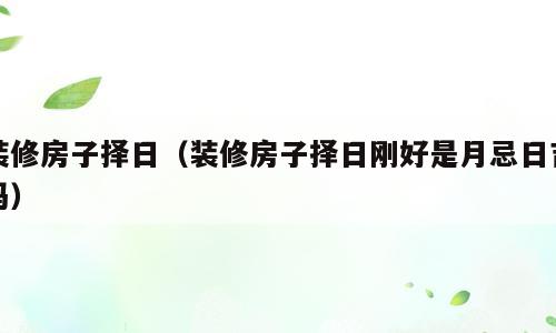 装修房子择日（装修房子择日刚好是月忌日吉吗）
