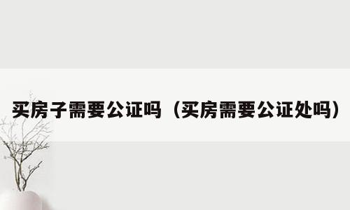 买房子需要公证吗（买房需要公证处吗）