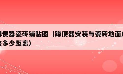 蹲便器瓷砖铺贴图（蹲便器安装与瓷砖地面应该多少距离）