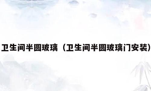 卫生间半圆玻璃（卫生间半圆玻璃门安装）