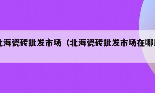 北海瓷砖批发市场（北海瓷砖批发市场在哪里）