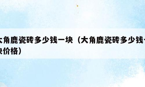 大角鹿瓷砖多少钱一块（大角鹿瓷砖多少钱一块价格）