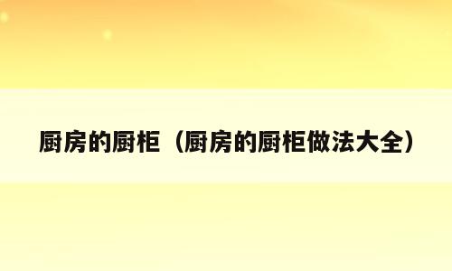 厨房的厨柜（厨房的厨柜做法大全）
