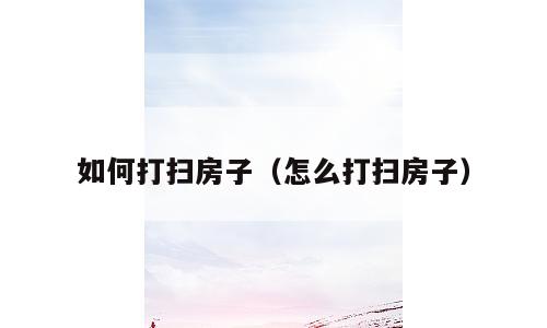 如何打扫房子（怎么打扫房子）