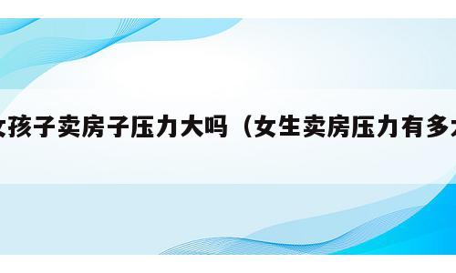 女孩子卖房子压力大吗（女生卖房压力有多大）