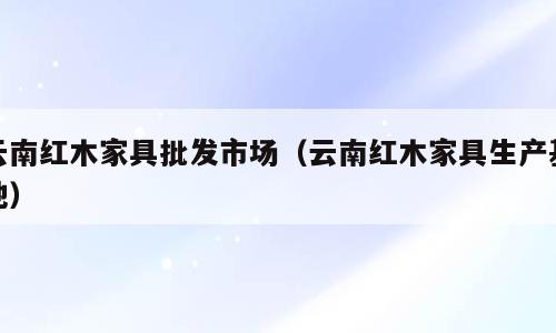 云南红木家具批发市场（云南红木家具生产基地）