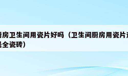 厨房卫生间用瓷片好吗（卫生间厨房用瓷片还是全瓷砖）
