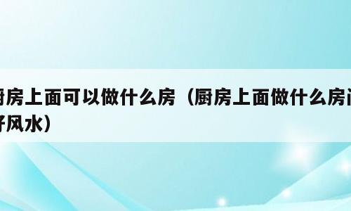 厨房上面可以做什么房（厨房上面做什么房间好风水）