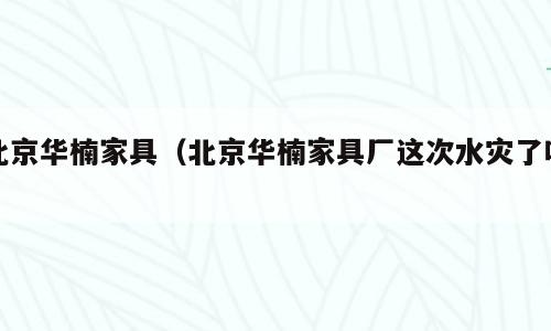 北京华楠家具（北京华楠家具厂这次水灾了吗）