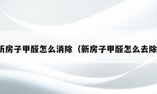 新房子甲醛怎么消除（新房子甲醛怎么去除）