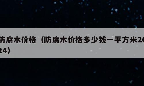 防腐木价格（防腐木价格多少钱一平方米2024）