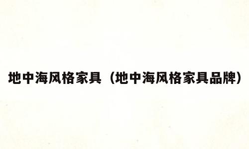 地中海风格家具（地中海风格家具品牌）