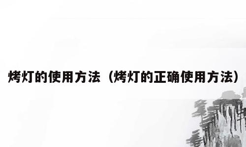 烤灯的使用方法（烤灯的正确使用方法）