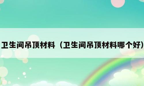 卫生间吊顶材料（卫生间吊顶材料哪个好）