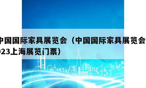 中国国际家具展览会（中国国际家具展览会2023上海展览门票）