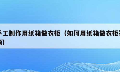 手工制作用纸箱做衣柜（如何用纸箱做衣柜视频）