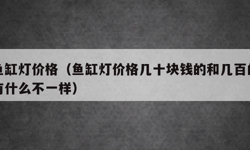鱼缸灯价格（鱼缸灯价格几十块钱的和几百的有什么不一样）