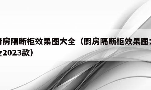 厨房隔断柜效果图大全（厨房隔断柜效果图大全2023款）