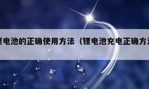 锂电池的正确使用方法（锂电池充电正确方法）