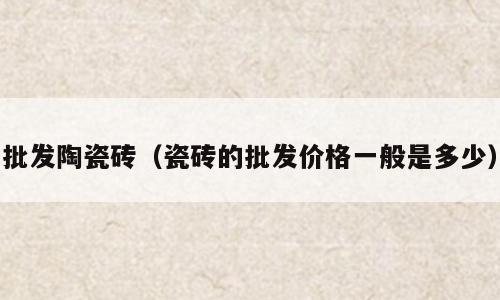 批发陶瓷砖（瓷砖的批发价格一般是多少）