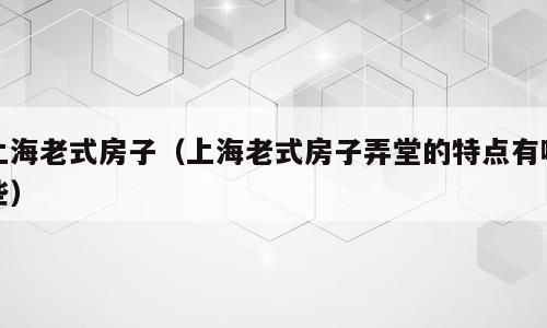 上海老式房子（上海老式房子弄堂的特点有哪些）
