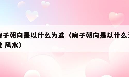 房子朝向是以什么为准（房子朝向是以什么为准 风水）