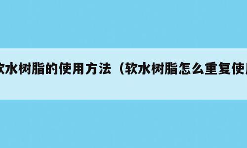 软水树脂的使用方法（软水树脂怎么重复使用）