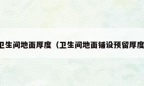 卫生间地面厚度（卫生间地面铺设预留厚度）