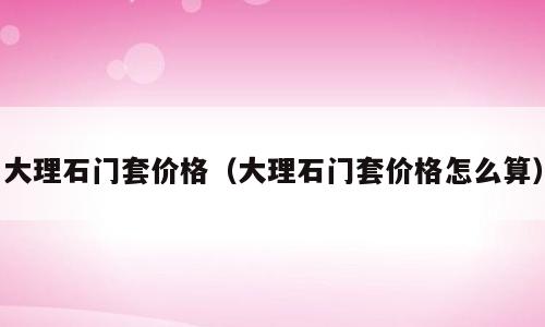 大理石门套价格（大理石门套价格怎么算）