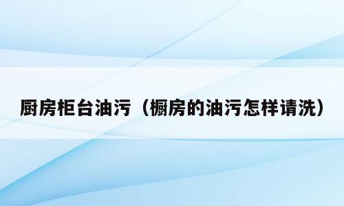 厨房柜台油污（橱房的油污怎样请洗）