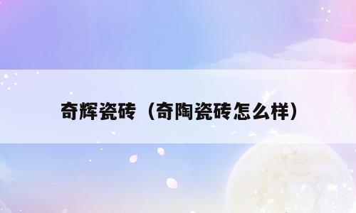 奇辉瓷砖（奇陶瓷砖怎么样）
