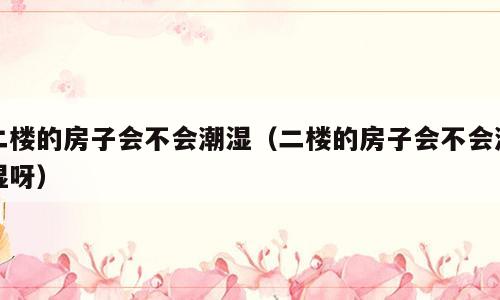 二楼的房子会不会潮湿（二楼的房子会不会潮湿呀）