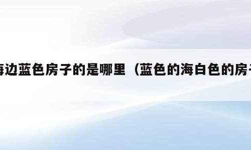 海边蓝色房子的是哪里（蓝色的海白色的房子）