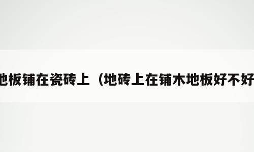 地板铺在瓷砖上（地砖上在铺木地板好不好）