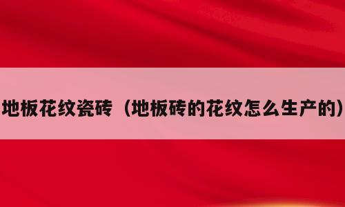 地板花纹瓷砖（地板砖的花纹怎么生产的）