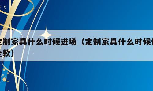 定制家具什么时候进场（定制家具什么时候付全款）