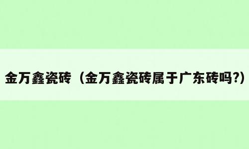 金万鑫瓷砖（金万鑫瓷砖属于广东砖吗?）