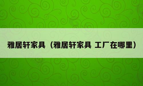 雅居轩家具（雅居轩家具 工厂在哪里）