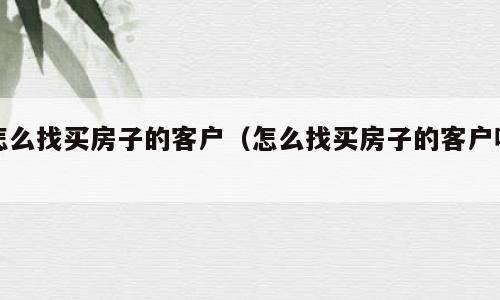 怎么找买房子的客户（怎么找买房子的客户呢）