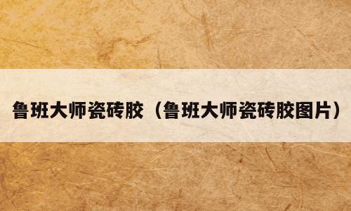 鲁班大师瓷砖胶（鲁班大师瓷砖胶图片）