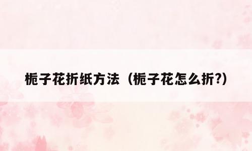 栀子花折纸方法（栀子花怎么折?）